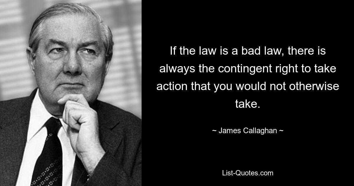 If the law is a bad law, there is always the contingent right to take action that you would not otherwise take. — © James Callaghan