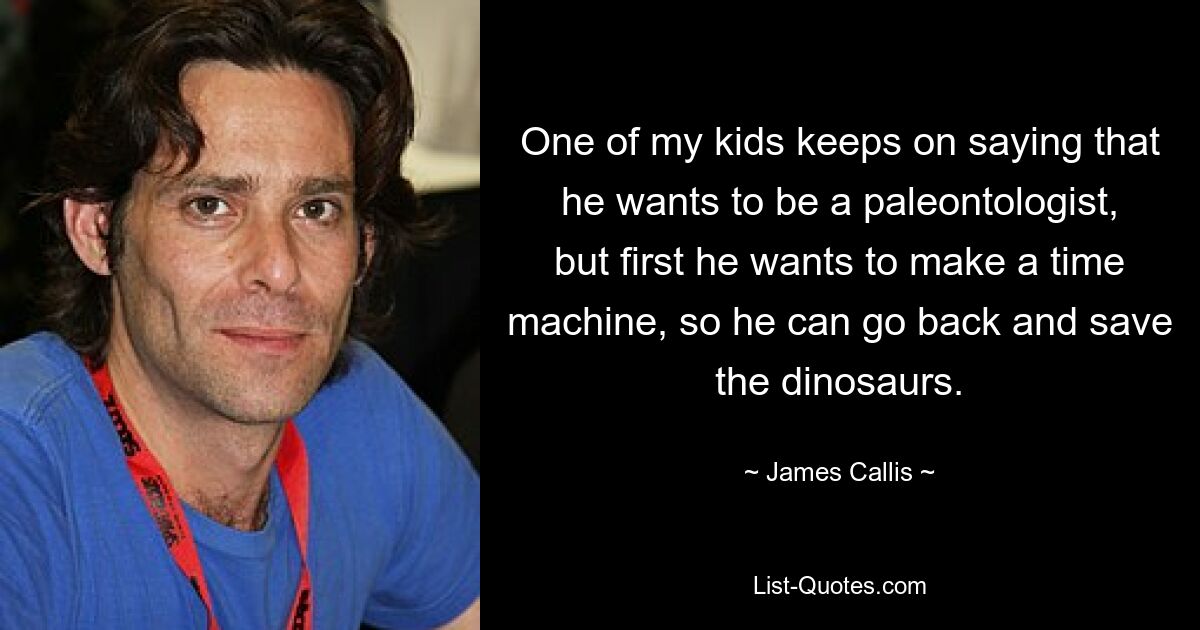 One of my kids keeps on saying that he wants to be a paleontologist, but first he wants to make a time machine, so he can go back and save the dinosaurs. — © James Callis