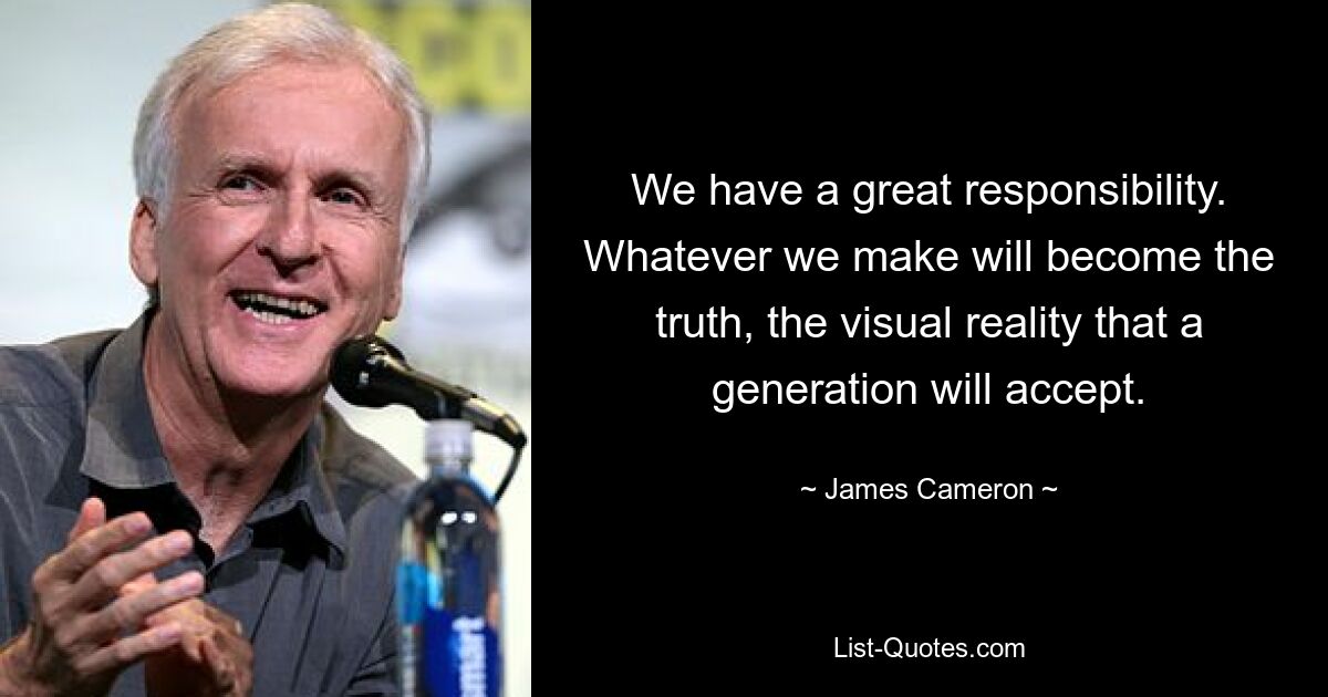 We have a great responsibility. Whatever we make will become the truth, the visual reality that a generation will accept. — © James Cameron