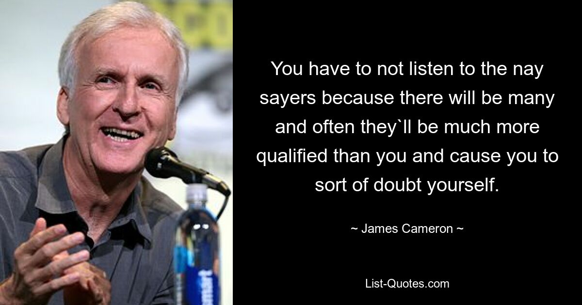 You have to not listen to the nay sayers because there will be many and often they`ll be much more qualified than you and cause you to sort of doubt yourself. — © James Cameron