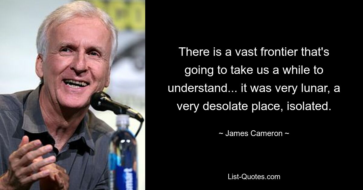 There is a vast frontier that's going to take us a while to understand... it was very lunar, a very desolate place, isolated. — © James Cameron