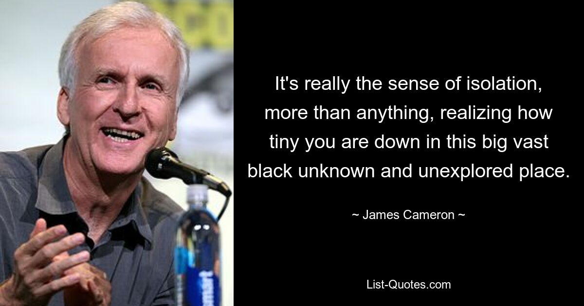 It's really the sense of isolation, more than anything, realizing how tiny you are down in this big vast black unknown and unexplored place. — © James Cameron