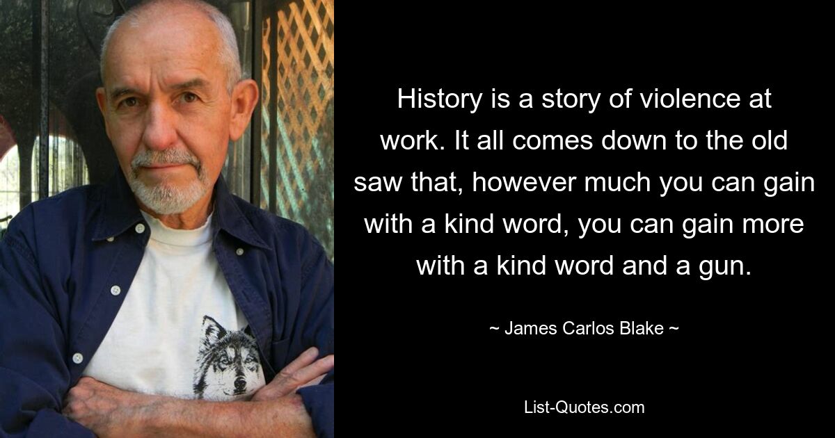 History is a story of violence at work. It all comes down to the old saw that, however much you can gain with a kind word, you can gain more with a kind word and a gun. — © James Carlos Blake