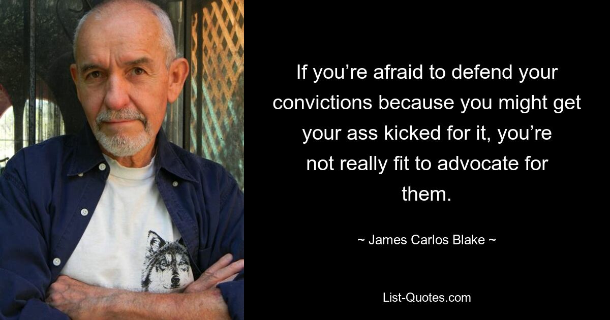 If you’re afraid to defend your convictions because you might get your ass kicked for it, you’re not really fit to advocate for them. — © James Carlos Blake