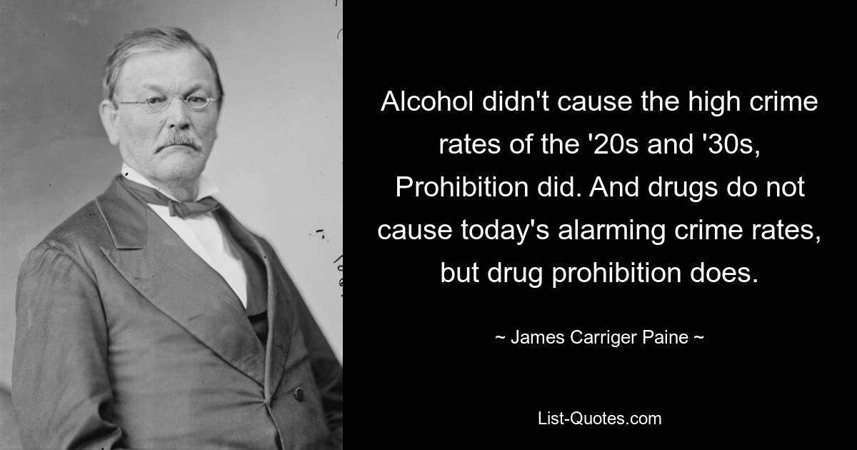 Alcohol didn't cause the high crime rates of the '20s and '30s, Prohibition did. And drugs do not cause today's alarming crime rates, but drug prohibition does. — © James Carriger Paine