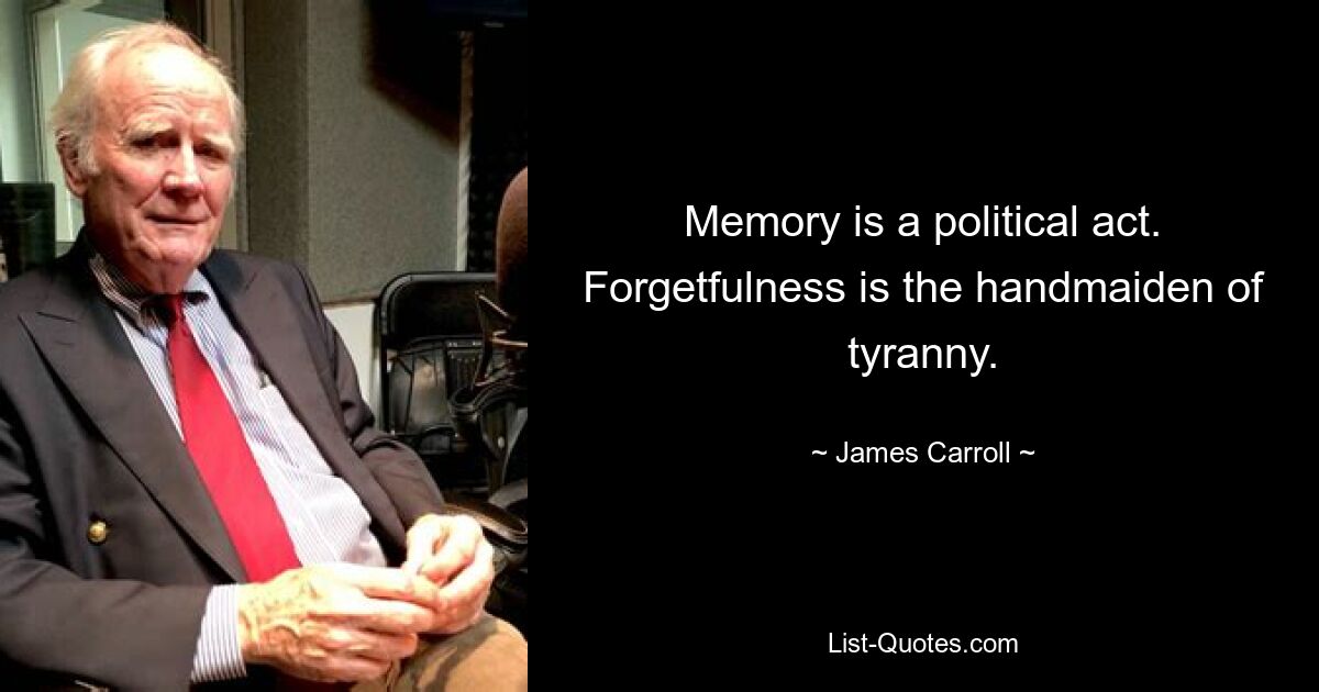 Memory is a political act. Forgetfulness is the handmaiden of tyranny. — © James Carroll