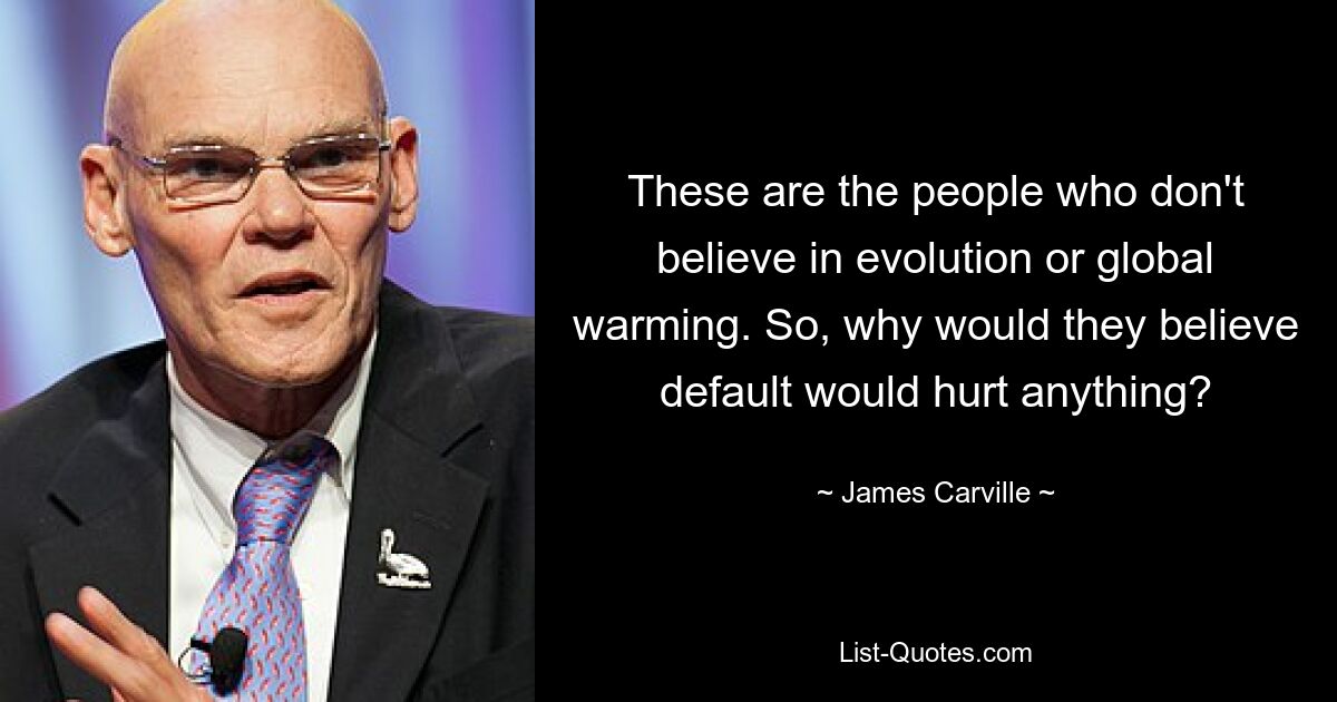 These are the people who don't believe in evolution or global warming. So, why would they believe default would hurt anything? — © James Carville