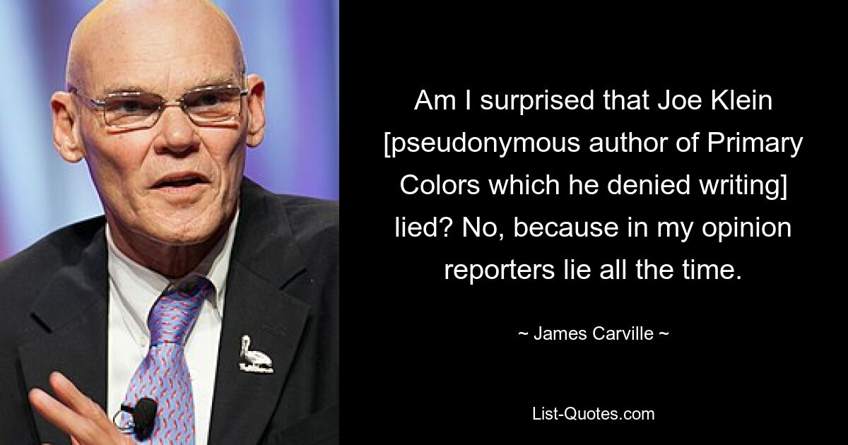 Am I surprised that Joe Klein [pseudonymous author of Primary Colors which he denied writing] lied? No, because in my opinion reporters lie all the time. — © James Carville