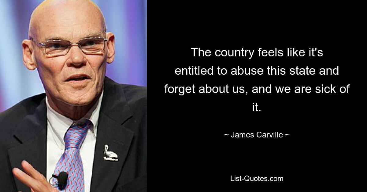 The country feels like it's entitled to abuse this state and forget about us, and we are sick of it. — © James Carville