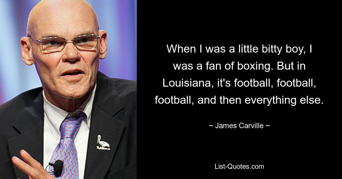 When I was a little bitty boy, I was a fan of boxing. But in Louisiana, it's football, football, football, and then everything else. — © James Carville