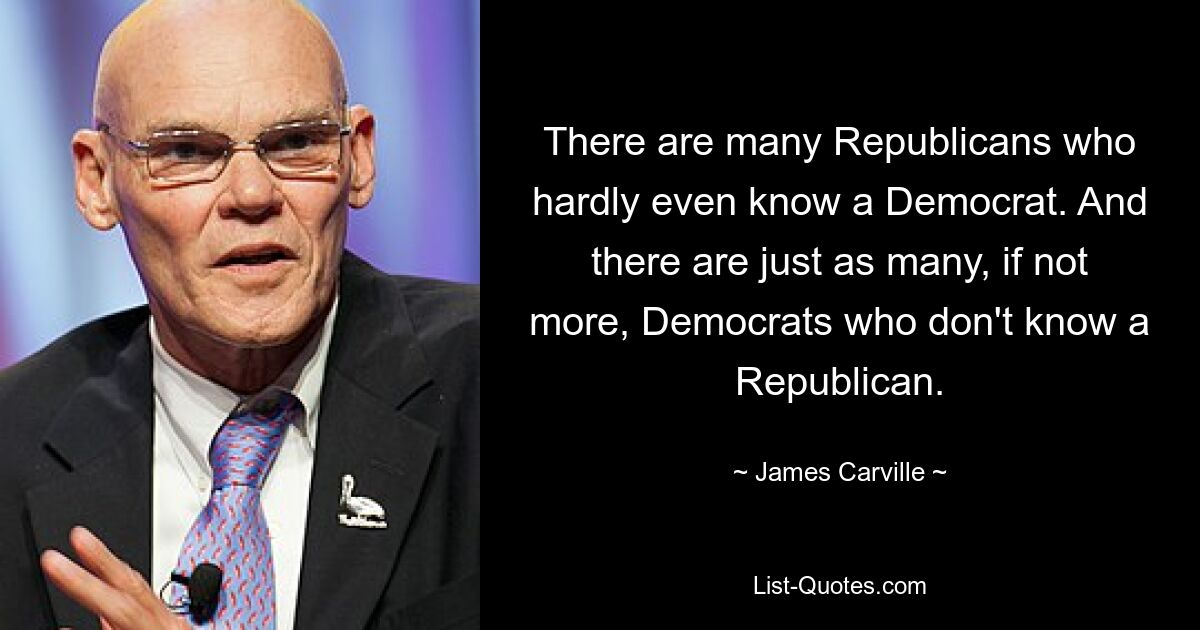 There are many Republicans who hardly even know a Democrat. And there are just as many, if not more, Democrats who don't know a Republican. — © James Carville