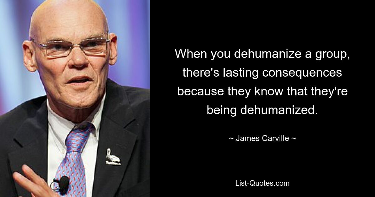 When you dehumanize a group, there's lasting consequences because they know that they're being dehumanized. — © James Carville