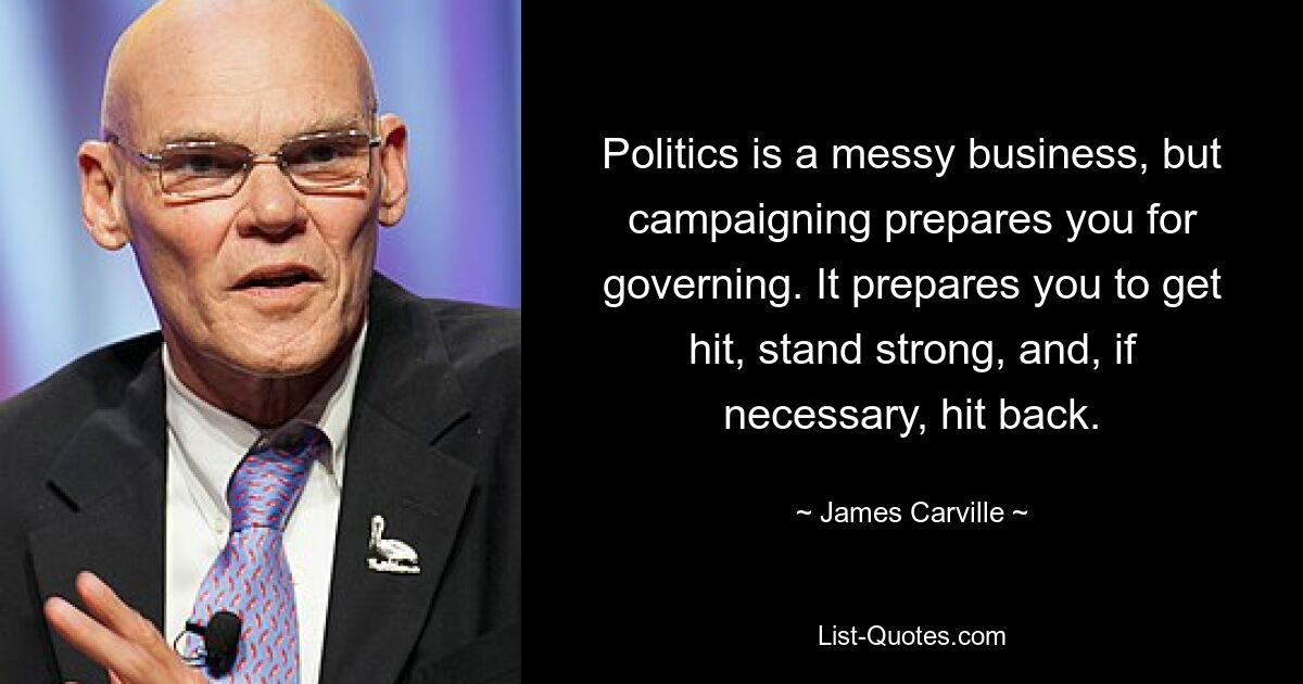 Politics is a messy business, but campaigning prepares you for governing. It prepares you to get hit, stand strong, and, if necessary, hit back. — © James Carville