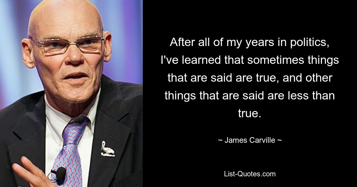 After all of my years in politics, I've learned that sometimes things that are said are true, and other things that are said are less than true. — © James Carville