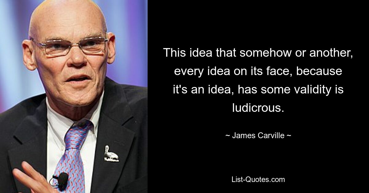 This idea that somehow or another, every idea on its face, because it's an idea, has some validity is ludicrous. — © James Carville