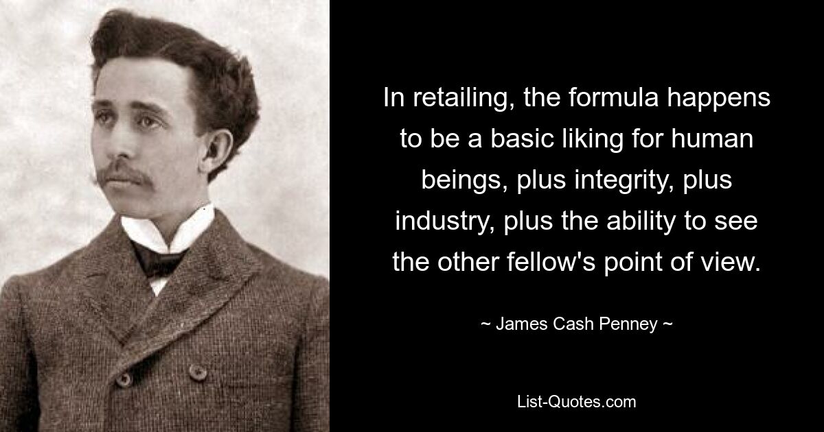 In retailing, the formula happens to be a basic liking for human beings, plus integrity, plus industry, plus the ability to see the other fellow's point of view. — © James Cash Penney