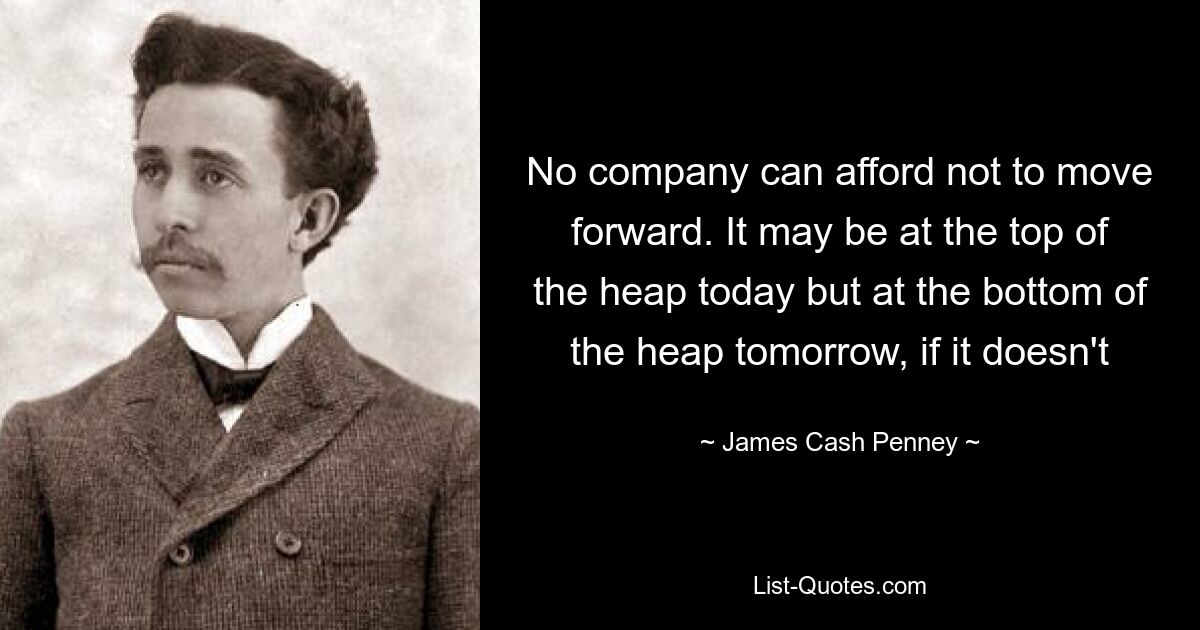 No company can afford not to move forward. It may be at the top of the heap today but at the bottom of the heap tomorrow, if it doesn't — © James Cash Penney