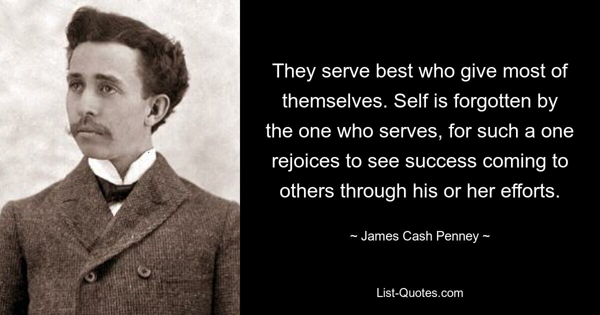 They serve best who give most of themselves. Self is forgotten by the one who serves, for such a one rejoices to see success coming to others through his or her efforts. — © James Cash Penney