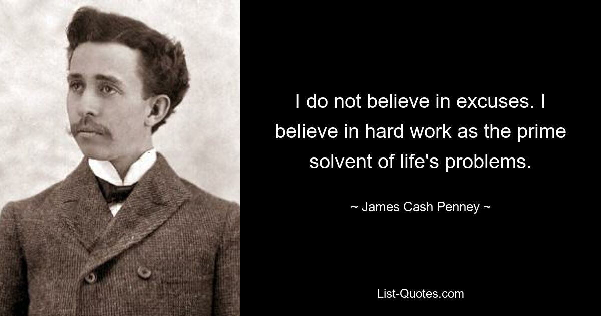 I do not believe in excuses. I believe in hard work as the prime solvent of life's problems. — © James Cash Penney