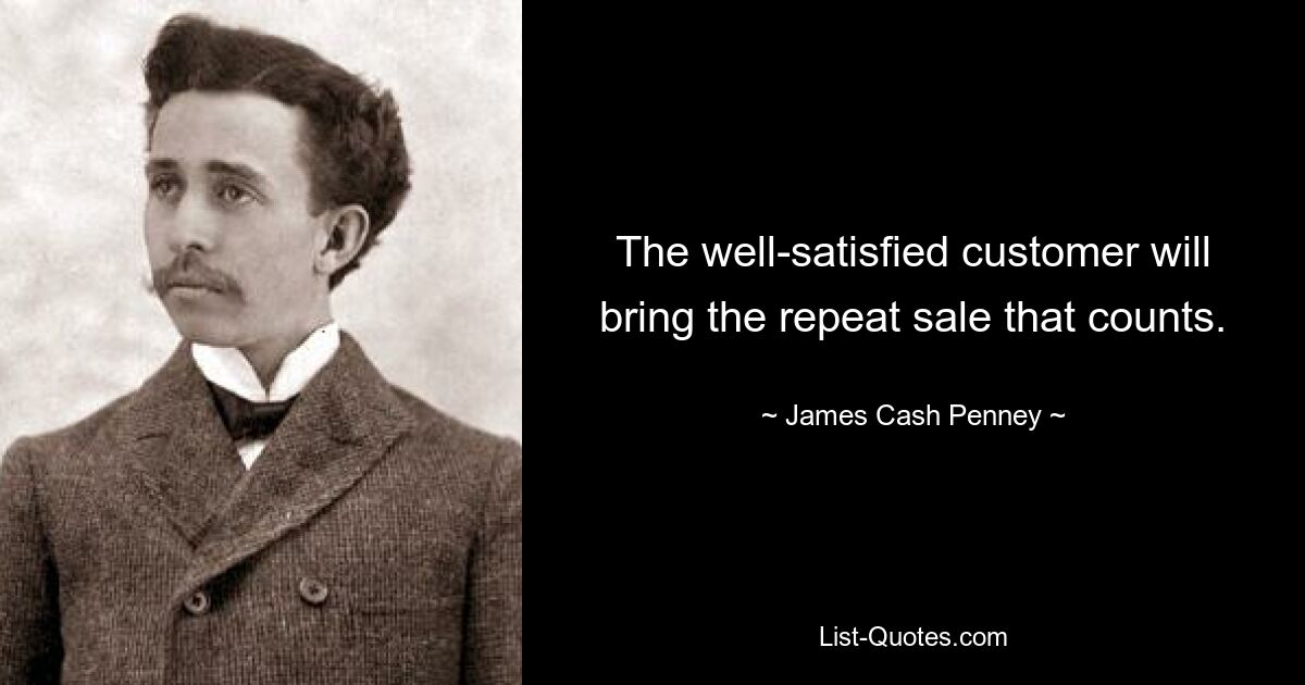 The well-satisfied customer will bring the repeat sale that counts. — © James Cash Penney