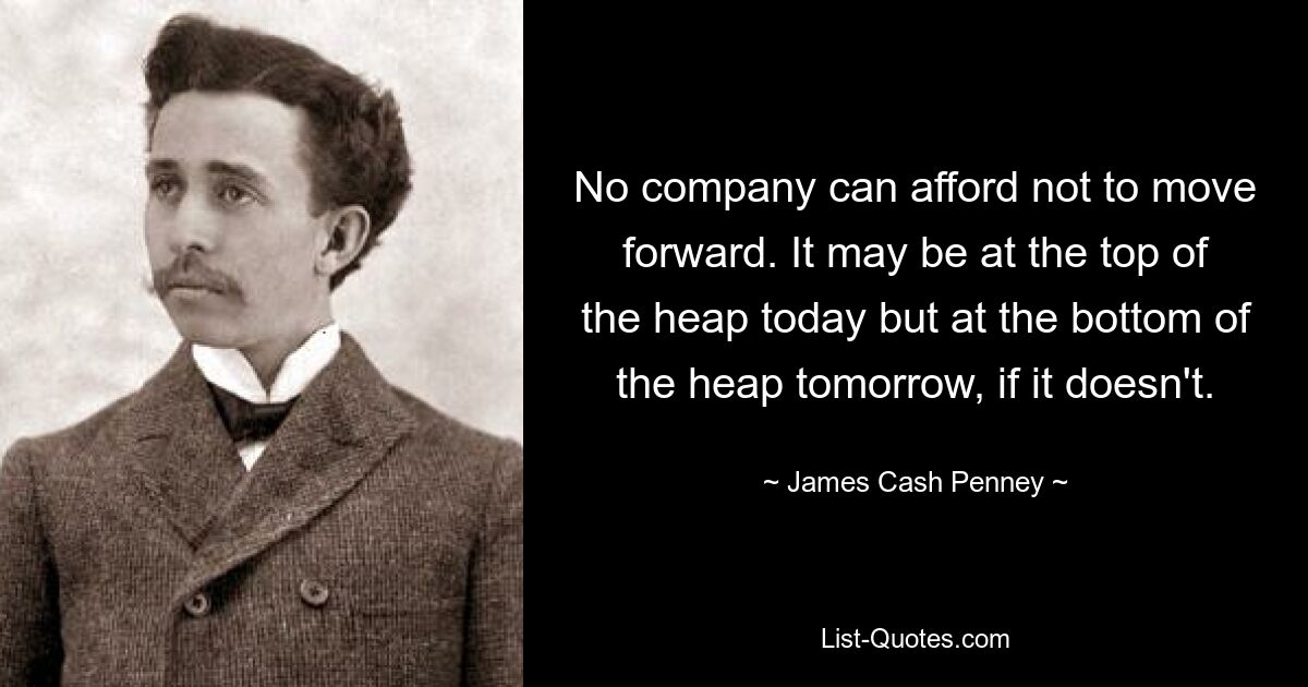 No company can afford not to move forward. It may be at the top of the heap today but at the bottom of the heap tomorrow, if it doesn't. — © James Cash Penney