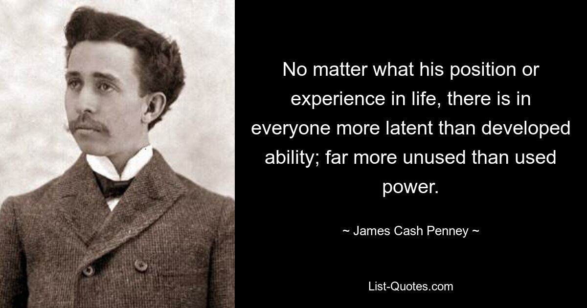 No matter what his position or experience in life, there is in everyone more latent than developed ability; far more unused than used power. — © James Cash Penney