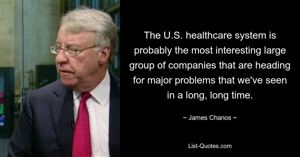 The U.S. healthcare system is probably the most interesting large group of companies that are heading for major problems that we've seen in a long, long time. — © James Chanos