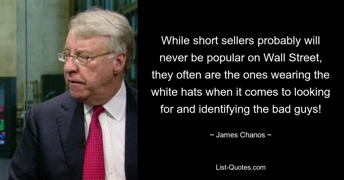 While short sellers probably will never be popular on Wall Street, they often are the ones wearing the white hats when it comes to looking for and identifying the bad guys! — © James Chanos