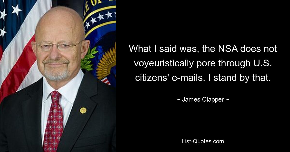 What I said was, the NSA does not voyeuristically pore through U.S. citizens' e-mails. I stand by that. — © James Clapper