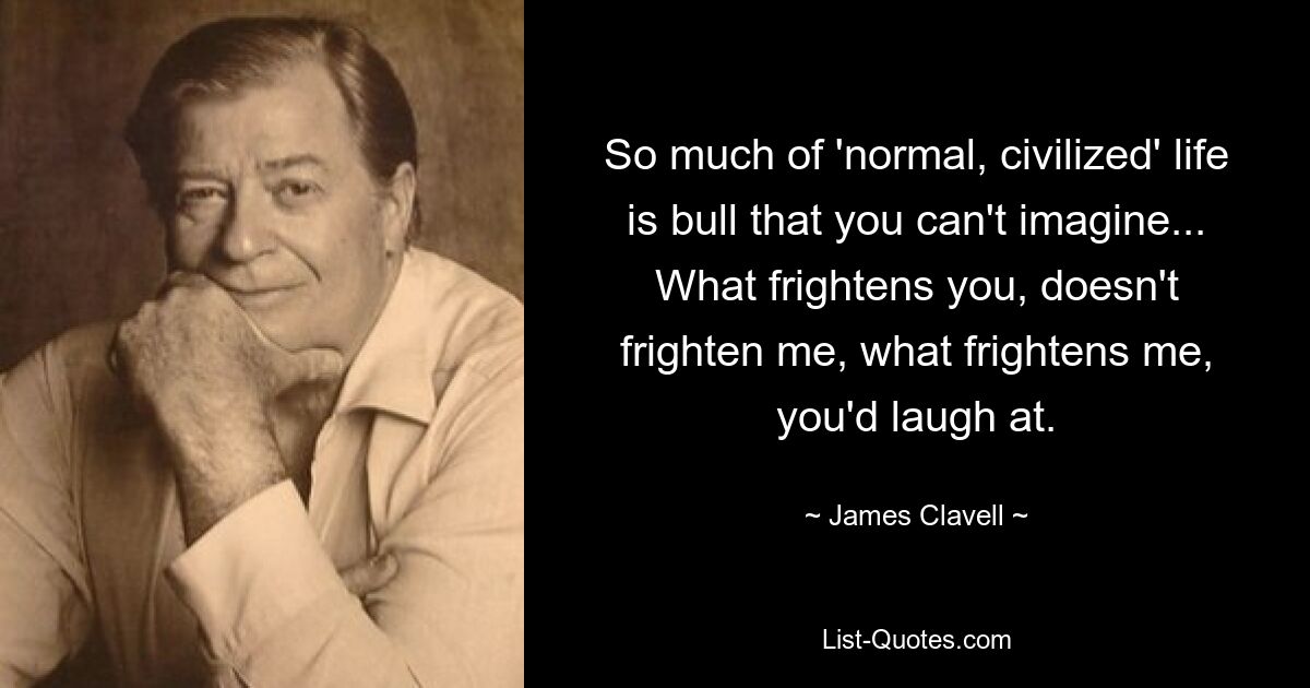 So much of 'normal, civilized' life is bull that you can't imagine... What frightens you, doesn't frighten me, what frightens me, you'd laugh at. — © James Clavell