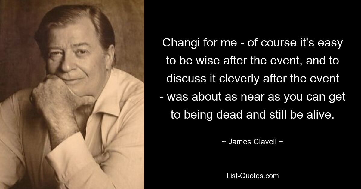 Changi for me - of course it's easy to be wise after the event, and to discuss it cleverly after the event - was about as near as you can get to being dead and still be alive. — © James Clavell