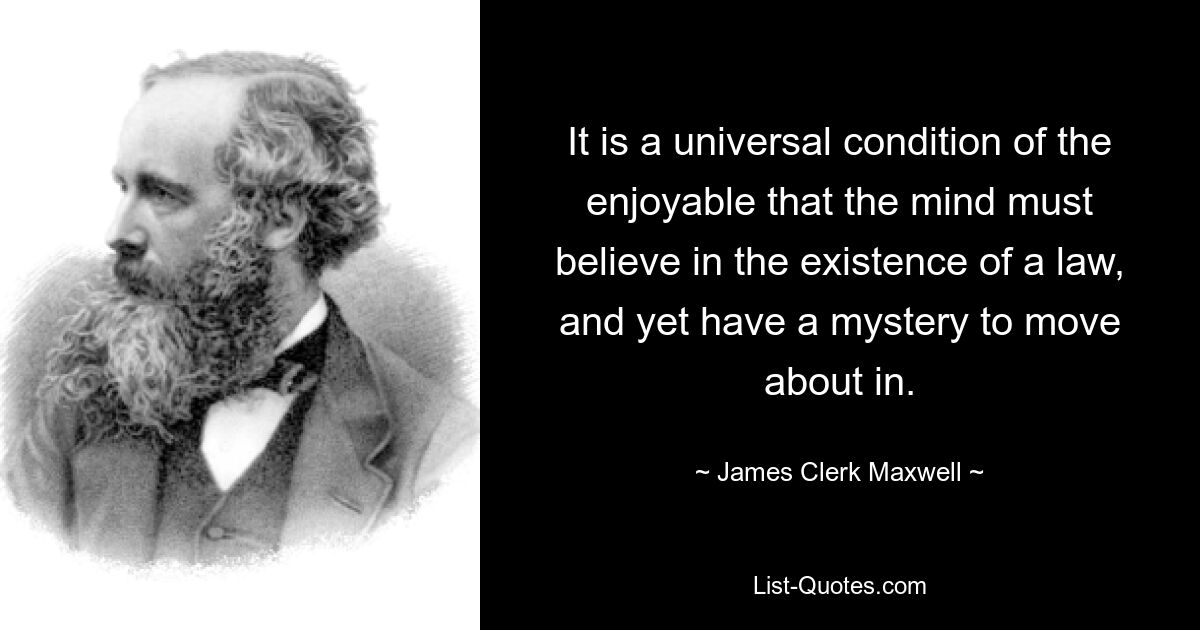 It is a universal condition of the enjoyable that the mind must believe in the existence of a law, and yet have a mystery to move about in. — © James Clerk Maxwell