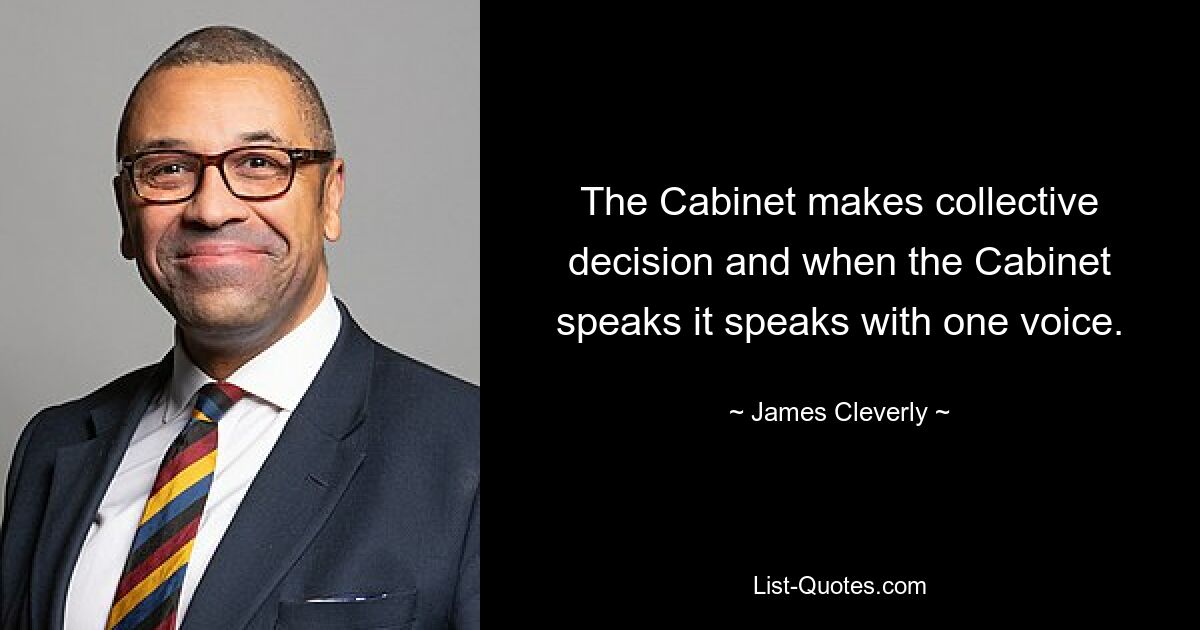 The Cabinet makes collective decision and when the Cabinet speaks it speaks with one voice. — © James Cleverly