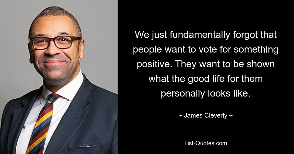 We just fundamentally forgot that people want to vote for something positive. They want to be shown what the good life for them personally looks like. — © James Cleverly