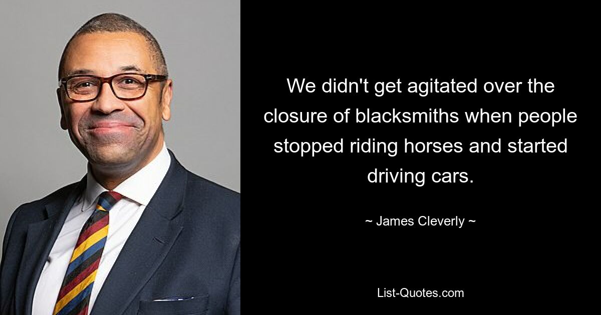 We didn't get agitated over the closure of blacksmiths when people stopped riding horses and started driving cars. — © James Cleverly