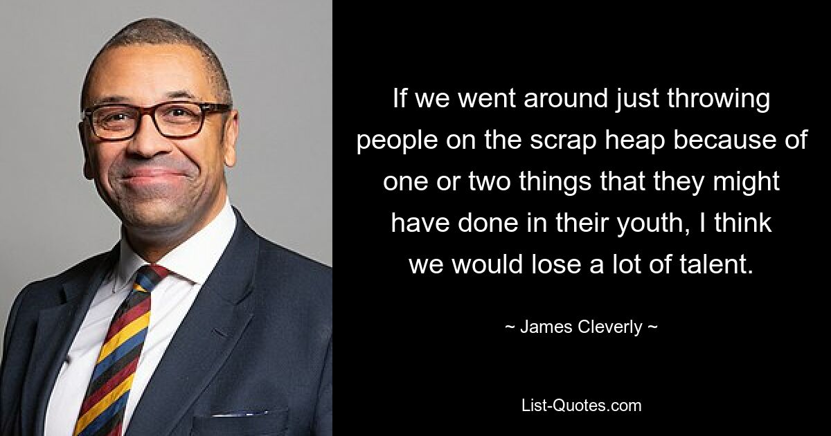 If we went around just throwing people on the scrap heap because of one or two things that they might have done in their youth, I think we would lose a lot of talent. — © James Cleverly