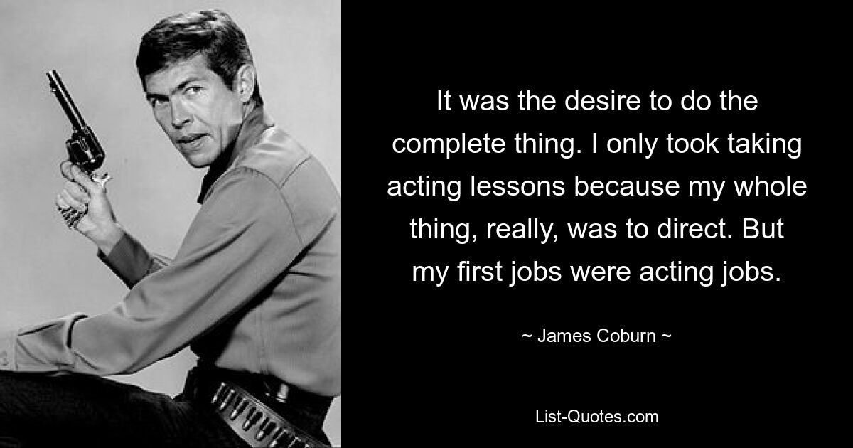 It was the desire to do the complete thing. I only took taking acting lessons because my whole thing, really, was to direct. But my first jobs were acting jobs. — © James Coburn