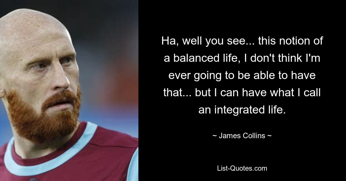 Ha, well you see... this notion of a balanced life, I don't think I'm ever going to be able to have that... but I can have what I call an integrated life. — © James Collins