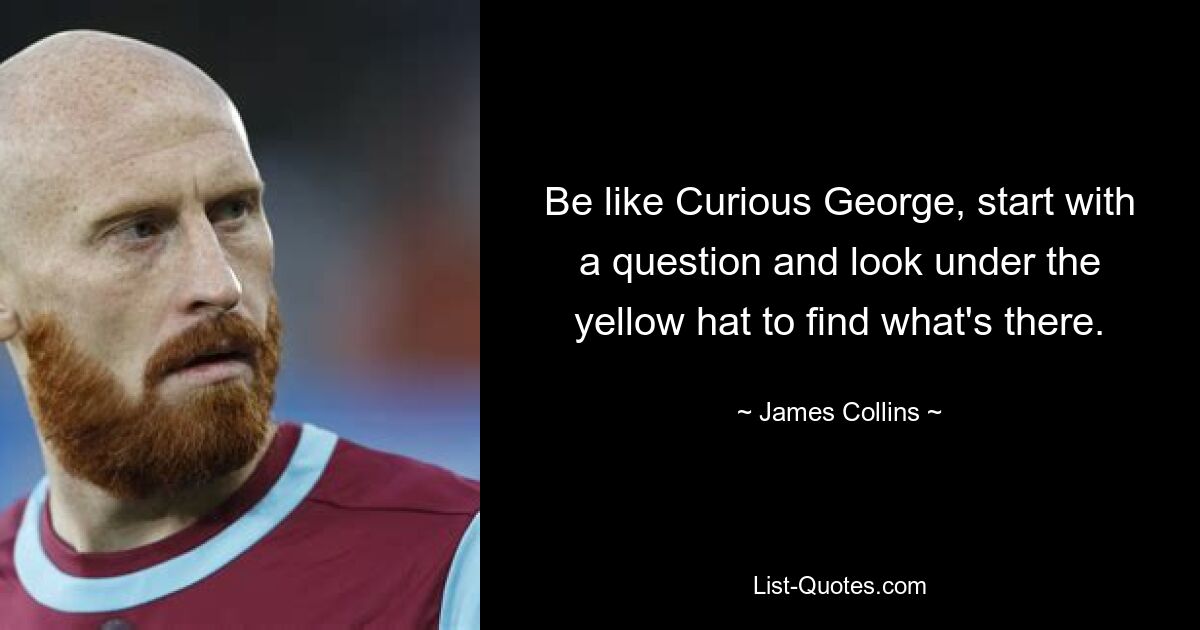 Be like Curious George, start with a question and look under the yellow hat to find what's there. — © James Collins