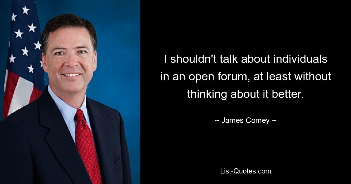 I shouldn't talk about individuals in an open forum, at least without thinking about it better. — © James Comey