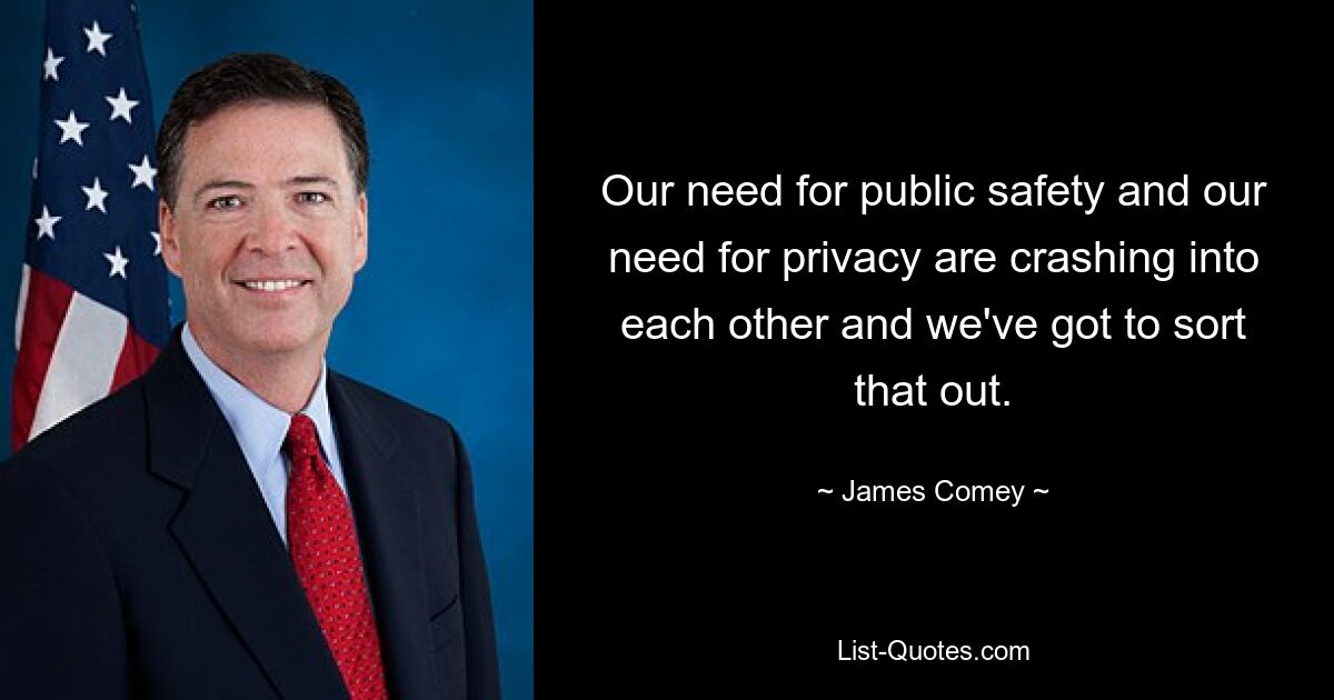 Our need for public safety and our need for privacy are crashing into each other and we've got to sort that out. — © James Comey