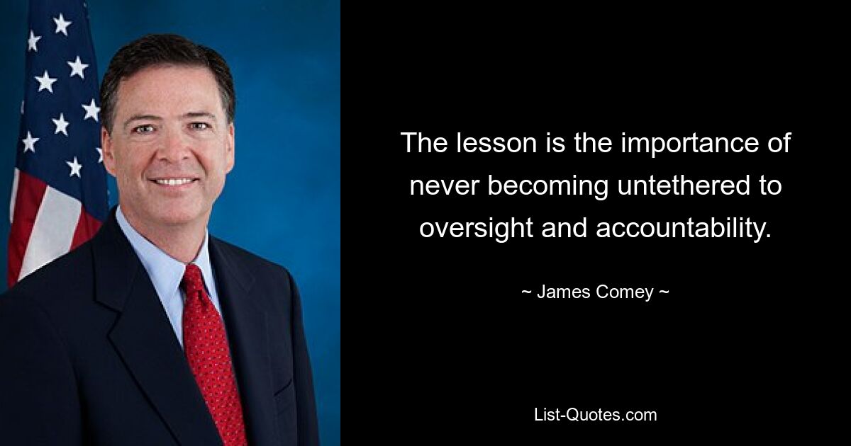 The lesson is the importance of never becoming untethered to oversight and accountability. — © James Comey