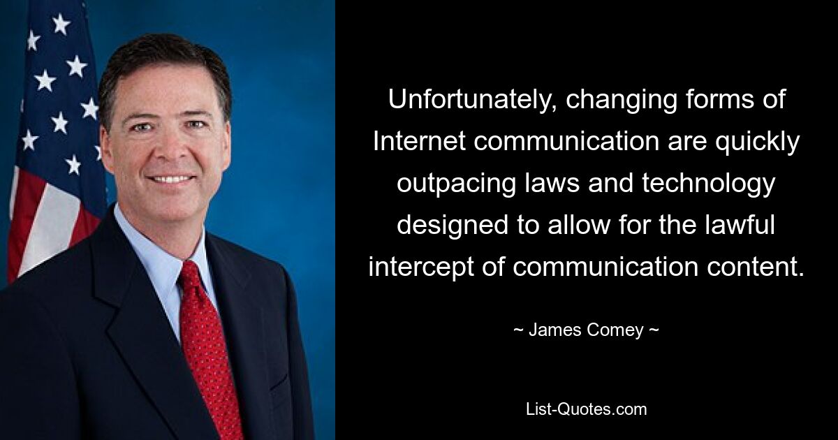 Unfortunately, changing forms of Internet communication are quickly outpacing laws and technology designed to allow for the lawful intercept of communication content. — © James Comey