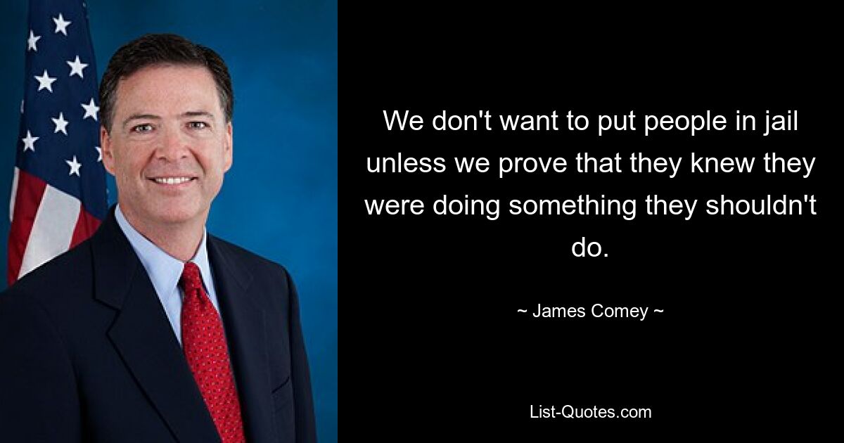 We don't want to put people in jail unless we prove that they knew they were doing something they shouldn't do. — © James Comey