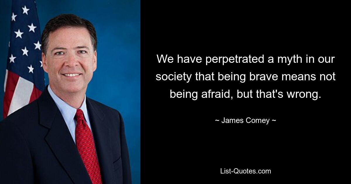 We have perpetrated a myth in our society that being brave means not being afraid, but that's wrong. — © James Comey