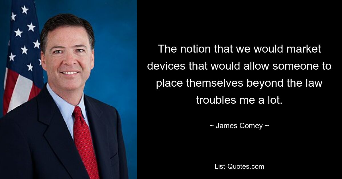 The notion that we would market devices that would allow someone to place themselves beyond the law troubles me a lot. — © James Comey