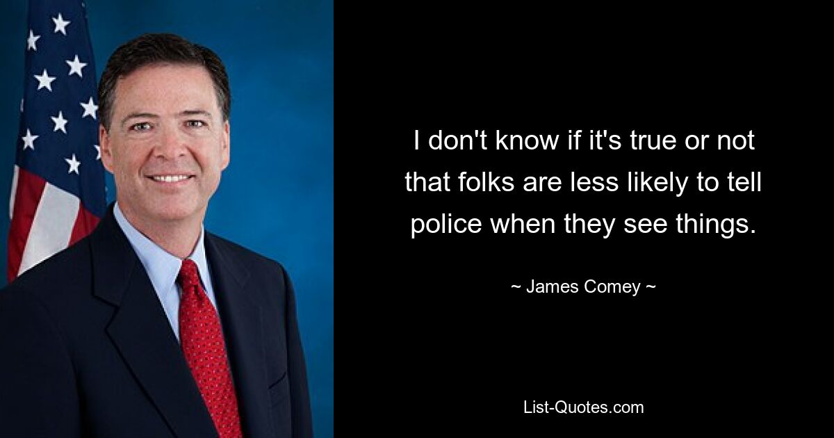 I don't know if it's true or not that folks are less likely to tell police when they see things. — © James Comey