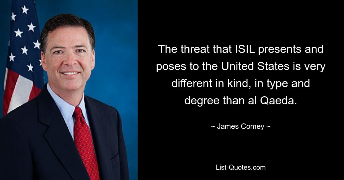 The threat that ISIL presents and poses to the United States is very different in kind, in type and degree than al Qaeda. — © James Comey