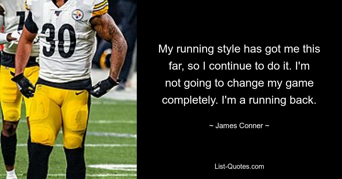 My running style has got me this far, so I continue to do it. I'm not going to change my game completely. I'm a running back. — © James Conner