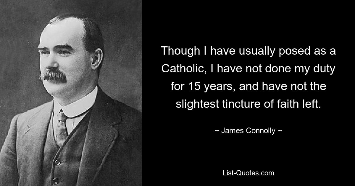 Though I have usually posed as a Catholic, I have not done my duty for 15 years, and have not the slightest tincture of faith left. — © James Connolly